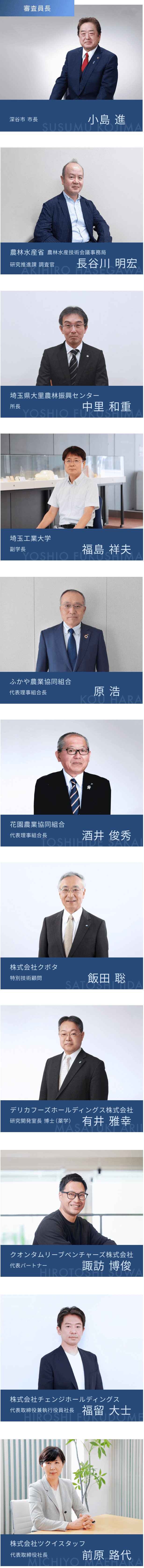 審査員長 深谷市 市長 小島 進 農林水産省 農林水産技術会議事務局 研究推進課 調査官 長谷川 明宏 埼玉県大里農林振興センター 所長 中里 和重 埼玉工業大学 副学長 福島 祥夫 ふかや農業協同組合 代表理事組合長 原 浩 花園農業協同組合 代表理事組合長 酒井 俊秀 株式会社クボタ 特別技術顧問 飯田 聡 デリカフーズホールディングス株式会社 研究開発室長 博士（薬学） 有井 雅幸 クオンタムリーブベンチャーズ株式会社 代表パートナー 諏訪 博俊 株式会社チェンジホールディングス 代表取締役兼執行役員社長 福留 大士 株式会社ツクイスタッフ 代表取締役社長 前原 路代