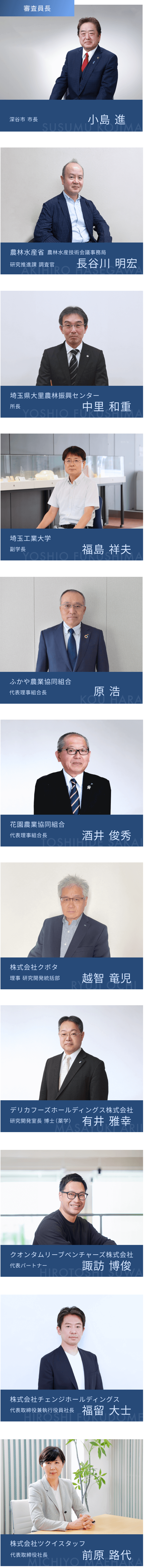 審査員長 深谷市 市長 小島 進 農林水産省 農林水産技術会議事務局 研究推進課 調査官 長谷川 明宏 埼玉県大里農林振興センター 所長 中里 和重 埼玉工業大学 副学長 福島 祥夫 ふかや農業協同組合 代表理事組合長 原 浩 花園農業協同組合 代表理事組合長 酒井 俊秀 株式会社クボタ 理事 研究開発統括部 越智 竜児 デリカフーズホールディングス株式会社 研究開発室長 博士（薬学） 有井 雅幸 クオンタムリーブベンチャーズ株式会社 代表パートナー 諏訪 博俊 株式会社チェンジホールディングス 代表取締役兼執行役員社長 福留 大士 株式会社ツクイスタッフ 代表取締役社長 前原 路代